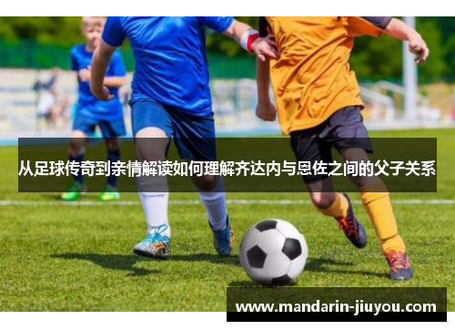 从足球传奇到亲情解读如何理解齐达内与恩佐之间的父子关系