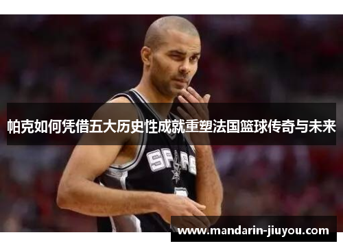 帕克如何凭借五大历史性成就重塑法国篮球传奇与未来