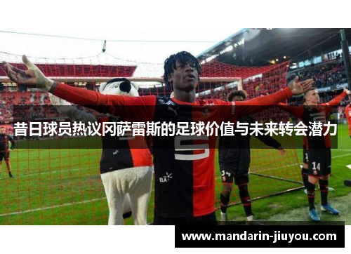 昔日球员热议冈萨雷斯的足球价值与未来转会潜力