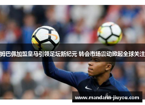 姆巴佩加盟皇马引领足坛新纪元 转会市场震动掀起全球关注