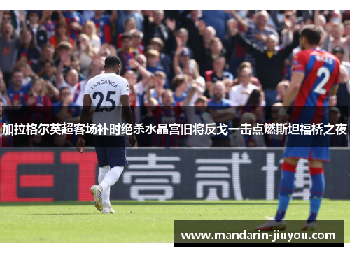 加拉格尔英超客场补时绝杀水晶宫旧将反戈一击点燃斯坦福桥之夜